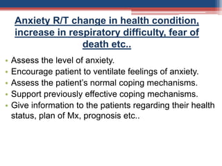 Anxiety R/T change in health condition,
increase in respiratory difficulty, fear of
death etc..
• Assess the level of anxiety.
• Encourage patient to ventilate feelings of anxiety.
• Assess the patient’s normal coping mechanisms.
• Support previously effective coping mechanisms.
• Give information to the patients regarding their health
status, plan of Mx, prognosis etc..
 