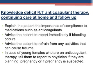 Knowledge deficit R/T anticoagulant therapy,
continuing care at home and follow up
• Explain the patient the importance of compliance to
medications such as anticoagulants.
• Advice the patient to report immediately if bleeding
occurs.
• Advice the patient to refrain from any activities that
can cause trauma.
• In case of young females who are on anticoagulant
therapy, tell them to report to physician if they are
planning pregnancy or if pregnancy is suspected.
 