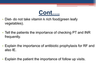 Cont….
• Diet- do not take vitamin k rich food(green leafy
vegetables).
• Tell the patients the importance of checking PT and INR
frequently.
• Explain the importance of antibiotic prophylaxis for RF and
also IE.
• Explain the patient the importance of follow up visits.
 