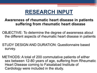 RESEARCH INPUT
Awareness of rheumatic heart disease in patients
suffering from rheumatic heart disease
OBJECTIVE: To determine the degree of awareness about
the different aspects of rheumatic heart disease in patients
STUDY DESIGN AND DURATION: Questionnaire based
survey.
METHODS: A total of 200 commutative patients of either
sex between 12-80 years of age, suffering from Rheumatic
Heart Disease coming to Faisalabad Institute of
Cardiology were included in the study.
 