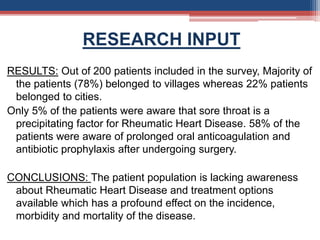 RESEARCH INPUT
RESULTS: Out of 200 patients included in the survey, Majority of
the patients (78%) belonged to villages whereas 22% patients
belonged to cities.
Only 5% of the patients were aware that sore throat is a
precipitating factor for Rheumatic Heart Disease. 58% of the
patients were aware of prolonged oral anticoagulation and
antibiotic prophylaxis after undergoing surgery.
CONCLUSIONS: The patient population is lacking awareness
about Rheumatic Heart Disease and treatment options
available which has a profound effect on the incidence,
morbidity and mortality of the disease.
 