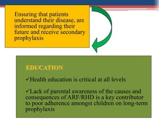 Ensuring that patients
understand their disease, are
informed regarding their
future and receive secondary
prophylaxis
EDUCATION
Health education is critical at all levels
Lack of parental awareness of the causes and
consequences of ARF/RHD is a key contributor
to poor adherence amongst children on long-term
prophylaxis
 