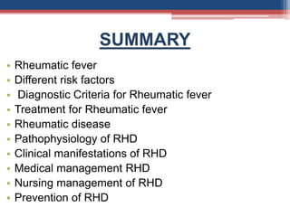 SUMMARY
• Rheumatic fever
• Different risk factors
• Diagnostic Criteria for Rheumatic fever
• Treatment for Rheumatic fever
• Rheumatic disease
• Pathophysiology of RHD
• Clinical manifestations of RHD
• Medical management RHD
• Nursing management of RHD
• Prevention of RHD
 