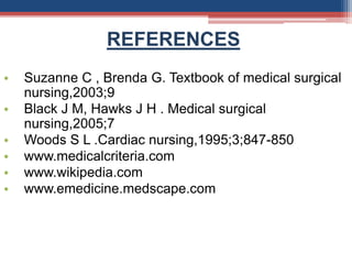 REFERENCES
• Suzanne C , Brenda G. Textbook of medical surgical
nursing,2003;9
• Black J M, Hawks J H . Medical surgical
nursing,2005;7
• Woods S L .Cardiac nursing,1995;3;847-850
• www.medicalcriteria.com
• www.wikipedia.com
• www.emedicine.medscape.com
 