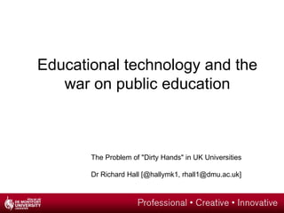 Educational technology and the
   war on public education



       The Problem of "Dirty Hands" in UK Universities

       Dr Richard Hall [@hallymk1, rhall1@dmu.ac.uk]
 