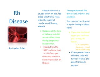 -857251838325Rh Disease<br />By Jordan Fuller<br />Rhesus Disease is a caused when RH pos. red blood cells from a fetus enter the material circulation at Rh neg. women.<br />,[object Object]