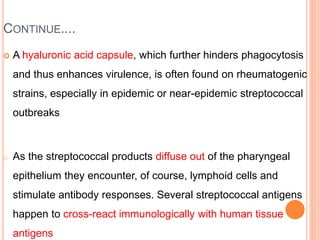 CONTINUE....
 A hyaluronic acid capsule, which further hinders phagocytosis
and thus enhances virulence, is often found on rheumatogenic
strains, especially in epidemic or near-epidemic streptococcal
outbreaks
o As the streptococcal products diffuse out of the pharyngeal
epithelium they encounter, of course, lymphoid cells and
stimulate antibody responses. Several streptococcal antigens
happen to cross-react immunologically with human tissue
antigens
 