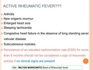 ACTIVE RHEUMATIC FEVER???
 Arthritis
 New origanic murmur
 Enlarged heart size
 Sleeping tachicardia
 Congestive heart failure in the absence of long standing sever
valvular disease
 Subcutaneous nodules.
 Persistence of an elevated sedimentation rate (ESR) for more
than 6 months should not be considered a sign of rheumatic
activity if no clinical signs are present
Ref- MILTON MARKOWITZ Book of Rheumatic fever
 