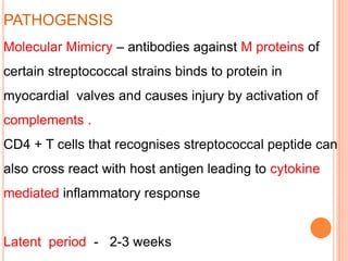 PATHOGENSIS
Molecular Mimicry – antibodies against M proteins of
certain streptococcal strains binds to protein in
myocardial valves and causes injury by activation of
complements .
CD4 + T cells that recognises streptococcal peptide can
also cross react with host antigen leading to cytokine
mediated inflammatory response
Latent period - 2-3 weeks
 