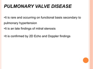 PULMONARY VALVE DISEASE
•It is rare and occurring on functional basis secondary to
pulmonary hypertension
•It is an late findings of mitral stenosis
•It is confirmed by 2D Echo and Doppler findings
 