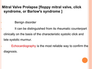 Mitral Valve Prolapse [floppy mitral valve, click
syndrome, or Barlow's syndrome ]
• Benign disorder
• It can be distinguished from its rheumatic counterpart
clinically on the basis of the characteristic systolic click and
late systolic murmur.
• Echocardiography is the most reliable way to confirm the
diagnosis.
 