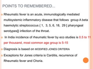 POINTS TO REMEMBERED...
 Rheumatic fever is an acute, immunologically mediated
multisystemic inflammatory disease that follows group A beta
haemolytic streptococcus { 1, 3, 5, 6, 18, 29 [ pharyngeal
serotypes]} infection of the throat.
 In India incidence of rheumatic fever by eco studies is 0.5 to 11
per thousand, most common age group is 5-15
 Diagnosis is based on MODIFIED JONES CRITERIA
 Exceptions for Jones criteria is Carditis, recurrence of
Rheumatic fever and Choria.
 