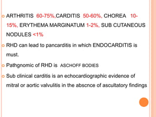  ARTHRITIS 60-75%,CARDITIS 50-60%, CHOREA 10-
15%, ERYTHEMA MARGINATUM 1-2%, SUB CUTANEOUS
NODULES <1%
 RHD can lead to pancarditis in which ENDOCARDITIS is
must.
 Pathgnomic of RHD is ASCHOFF BODIES
 Sub clinical carditis is an echocardiographic evidence of
mitral or aortic valvulitis in the abscnce of ascultatory findings
 