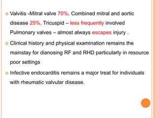  Valvitis -Mitral valve 70%, Combined mitral and aortic
disease 25%, Tricuspid – less frequently involved
Pulmonary valves – almost always escapes injury .
 Clinical history and physical examination remains the
mainstay for dianosing RF and RHD particularly in resource
poor settings
 Infective endocarditis remains a major treat for individuals
with rheumatic valvular disease.
 