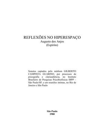 REFLEXÕES NO HIPERESPAÇO
Augusto dos Anjos
(Espírito)
Sonetos captados pelo médium GILBERTO
CAMPISTA GUARINO, por processos de
psicografia e clariaudiência, no Instituto
Brasileiro de Pesquisas Psicobiofísicas IBPP –
São Paulo/SP, e em reuniões íntimas, no Rio de
Janeiro e São Paulo
São Paulo
1980
 