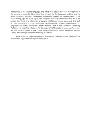 transferable to the second language and affect that rate and level of development in 
the second languag.The idea is that that greater the first language abilitied and the 
more underlying linguistic knowledge availableto support the development of the 
second language,the more rapid and complete the acquisition.Related to this is the 
notion that there is a Common Underlying Proficiency where concepts and skills 
acquired in the first language are transferable to or are accessible through the second 
language.This widely accepted theory explains that if the Common Underlying 
Proficiency is weak,this will affect the development of the second language.Now, how 
are the students going to learn other subjects written in foreign language such as 
English, if knowledge in their mother tongue is weak? 
Aside from the aforementioned thoeries,the teaching of mother tongue in the 
Philippines is supported with legel bases such as 
