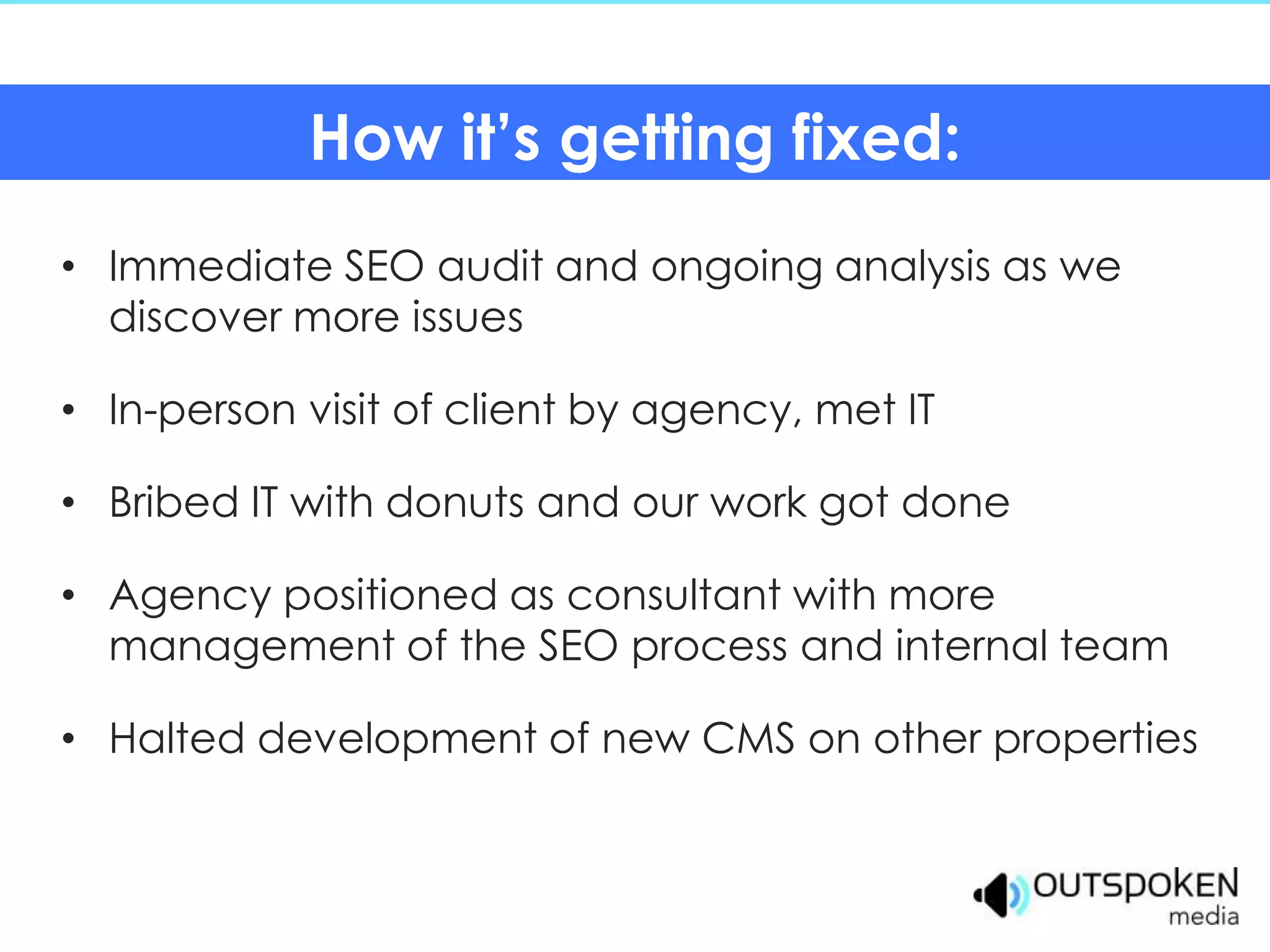How it’s getting fixed:
• Immediate SEO audit and ongoing analysis as we
  discover more issues

• In-person visit of client by agency, met IT

• Bribed IT with donuts and our work got done

• Agency positioned as consultant with more
  management of the SEO process and internal team

• Halted development of new CMS on other properties
 