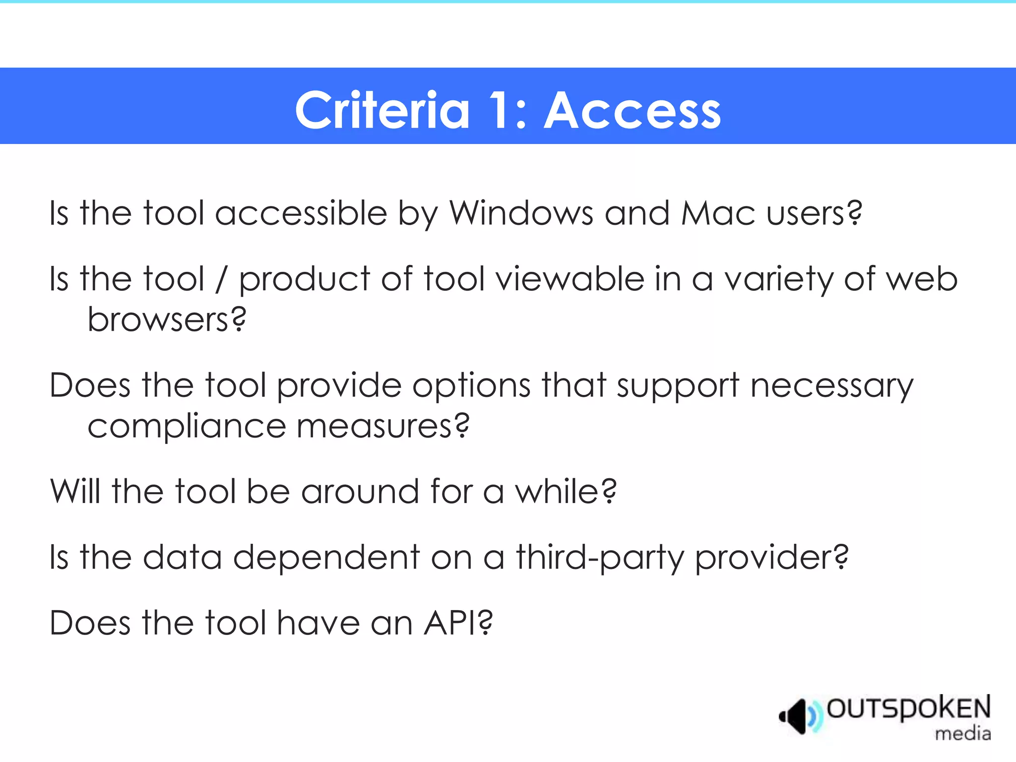 Criteria 1: Access
Is the tool accessible by Windows and Mac users?
Is the tool / product of tool viewable in a variety of web
    browsers?
Does the tool provide options that support necessary
  compliance measures?
Will the tool be around for a while?
Is the data dependent on a third-party provider?
Does the tool have an API?
 