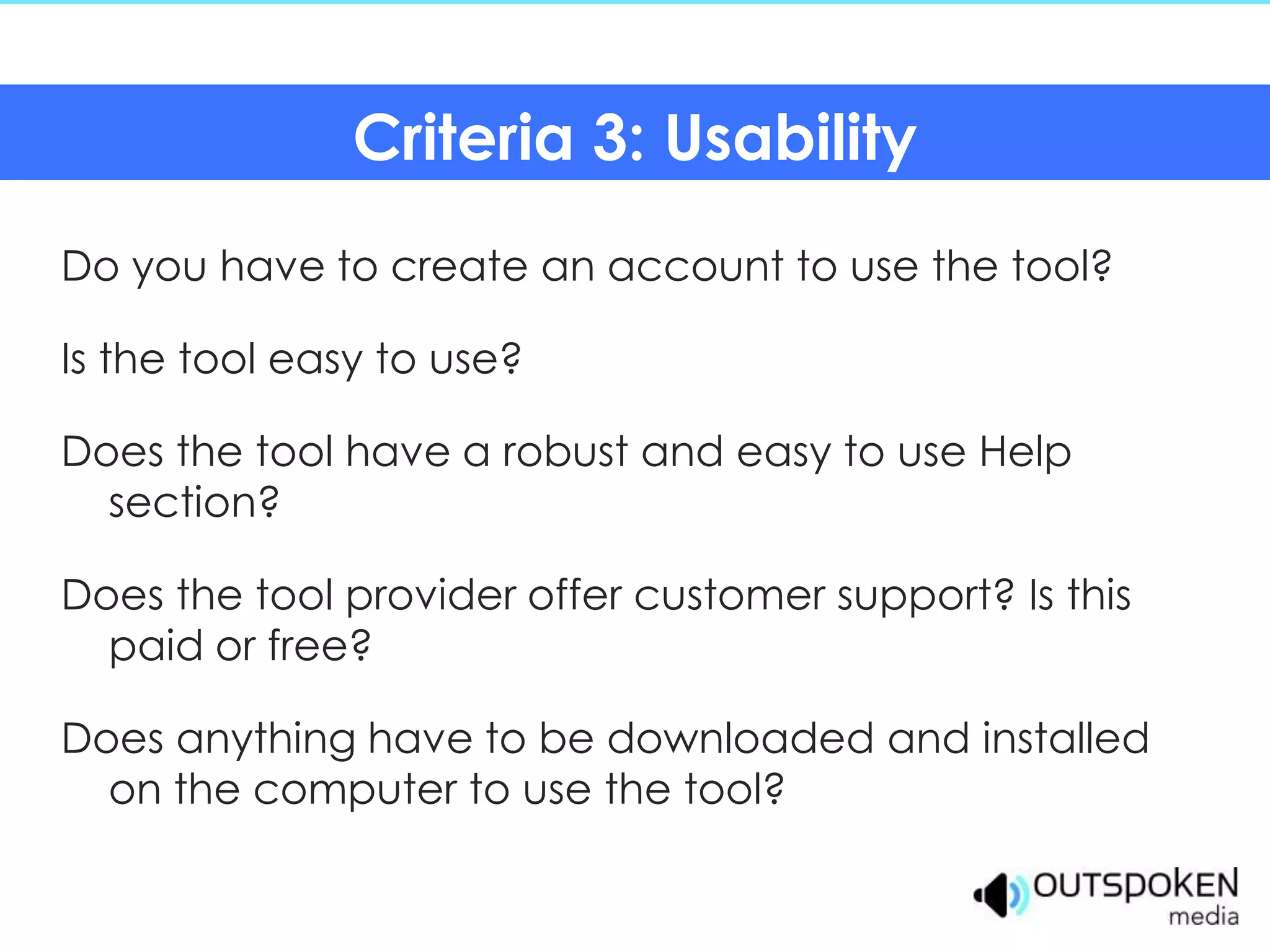 Criteria 3: Usability
Do you have to create an account to use the tool?

Is the tool easy to use?

Does the tool have a robust and easy to use Help
  section?

Does the tool provider offer customer support? Is this
  paid or free?

Does anything have to be downloaded and installed
  on the computer to use the tool?
 