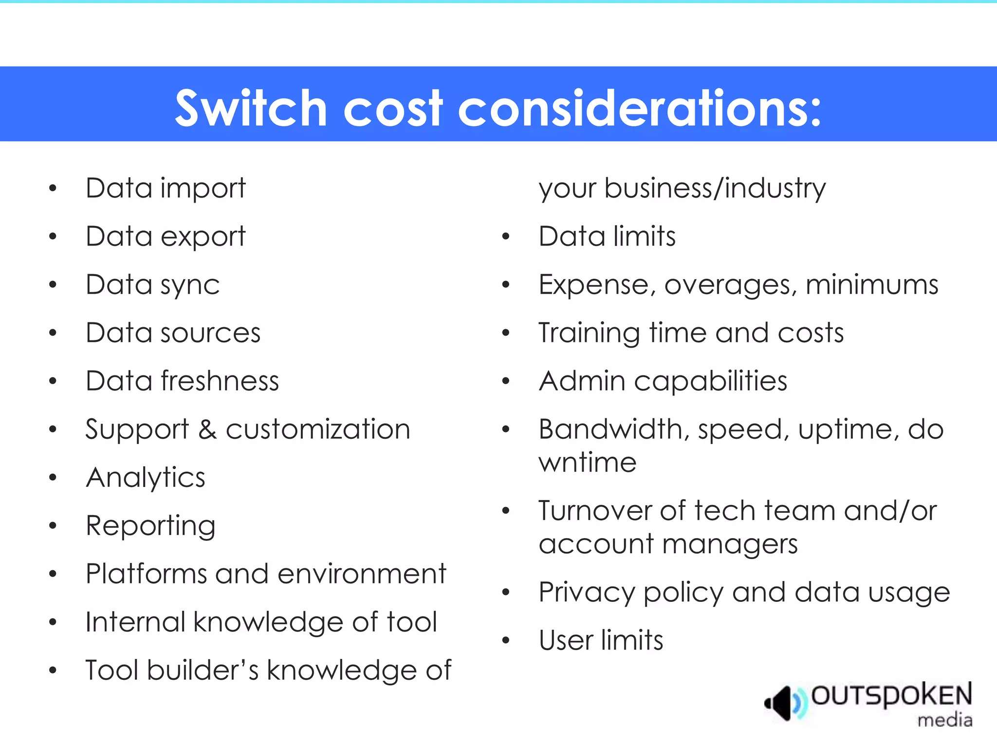 Switch cost considerations:
• Data import                     your business/industry
• Data export                   • Data limits
• Data sync                     • Expense, overages, minimums
• Data sources                  • Training time and costs
• Data freshness                • Admin capabilities
• Support & customization       • Bandwidth, speed, uptime, do
                                  wntime
• Analytics
                                • Turnover of tech team and/or
• Reporting
                                  account managers
• Platforms and environment
                                • Privacy policy and data usage
• Internal knowledge of tool
                                • User limits
• Tool builder’s knowledge of
 