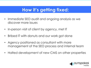 How it’s getting fixed:
• Immediate SEO audit and ongoing analysis as we
  discover more issues

• In-person visit of client by agency, met IT

• Bribed IT with donuts and our work got done

• Agency positioned as consultant with more
  management of the SEO process and internal team

• Halted development of new CMS on other properties
 