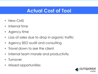Actual Cost of Tool
• New CMS
• Internal time
• Agency time
• Loss of sales due to drop in organic traffic
• Agency SEO audit and consulting
• Travel down to see the client
• Internal team morale and productivity
• Turnover
• Missed opportunities
 