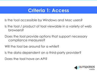 Criteria 1: Access
Is the tool accessible by Windows and Mac users?
Is the tool / product of tool viewable in a variety of web
    browsers?
Does the tool provide options that support necessary
  compliance measures?
Will the tool be around for a while?
Is the data dependent on a third-party provider?
Does the tool have an API?
 