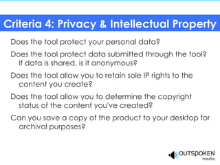 Criteria 4: Privacy & Intellectual Property
 Does the tool protect your personal data?
 Does the tool protect data submitted through the tool?
   If data is shared, is it anonymous?
 Does the tool allow you to retain sole IP rights to the
   content you create?
 Does the tool allow you to determine the copyright
   status of the content you've created?
 Can you save a copy of the product to your desktop for
  archival purposes?
 