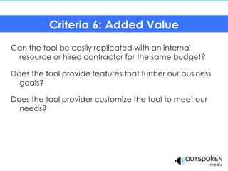 Criteria 6: Added Value
Can the tool be easily replicated with an internal
 resource or hired contractor for the same budget?

Does the tool provide features that further our business
  goals?

Does the tool provider customize the tool to meet our
  needs?
 