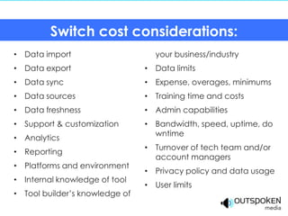 Switch cost considerations:
• Data import                     your business/industry
• Data export                   • Data limits
• Data sync                     • Expense, overages, minimums
• Data sources                  • Training time and costs
• Data freshness                • Admin capabilities
• Support & customization       • Bandwidth, speed, uptime, do
                                  wntime
• Analytics
                                • Turnover of tech team and/or
• Reporting
                                  account managers
• Platforms and environment
                                • Privacy policy and data usage
• Internal knowledge of tool
                                • User limits
• Tool builder’s knowledge of
 
