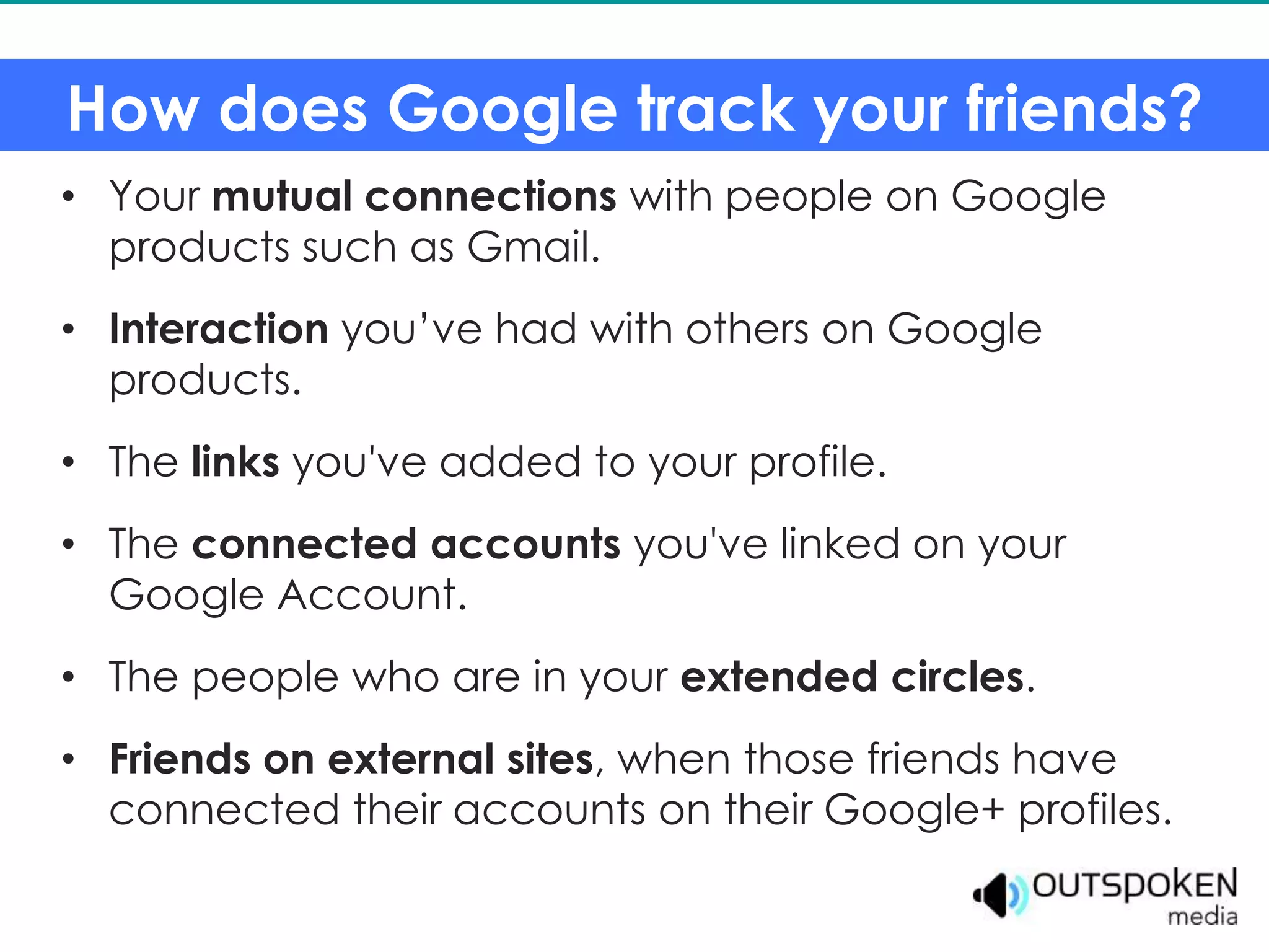 How does Google track your friends?
• Your mutual connections with people on Google
  products such as Gmail.
• Interaction you’ve had with others on Google
  products.
• The links you've added to your profile.
• The connected accounts you've linked on your
  Google Account.
• The people who are in your extended circles.
• Friends on external sites, when those friends have
  connected their accounts on their Google+ profiles.
 