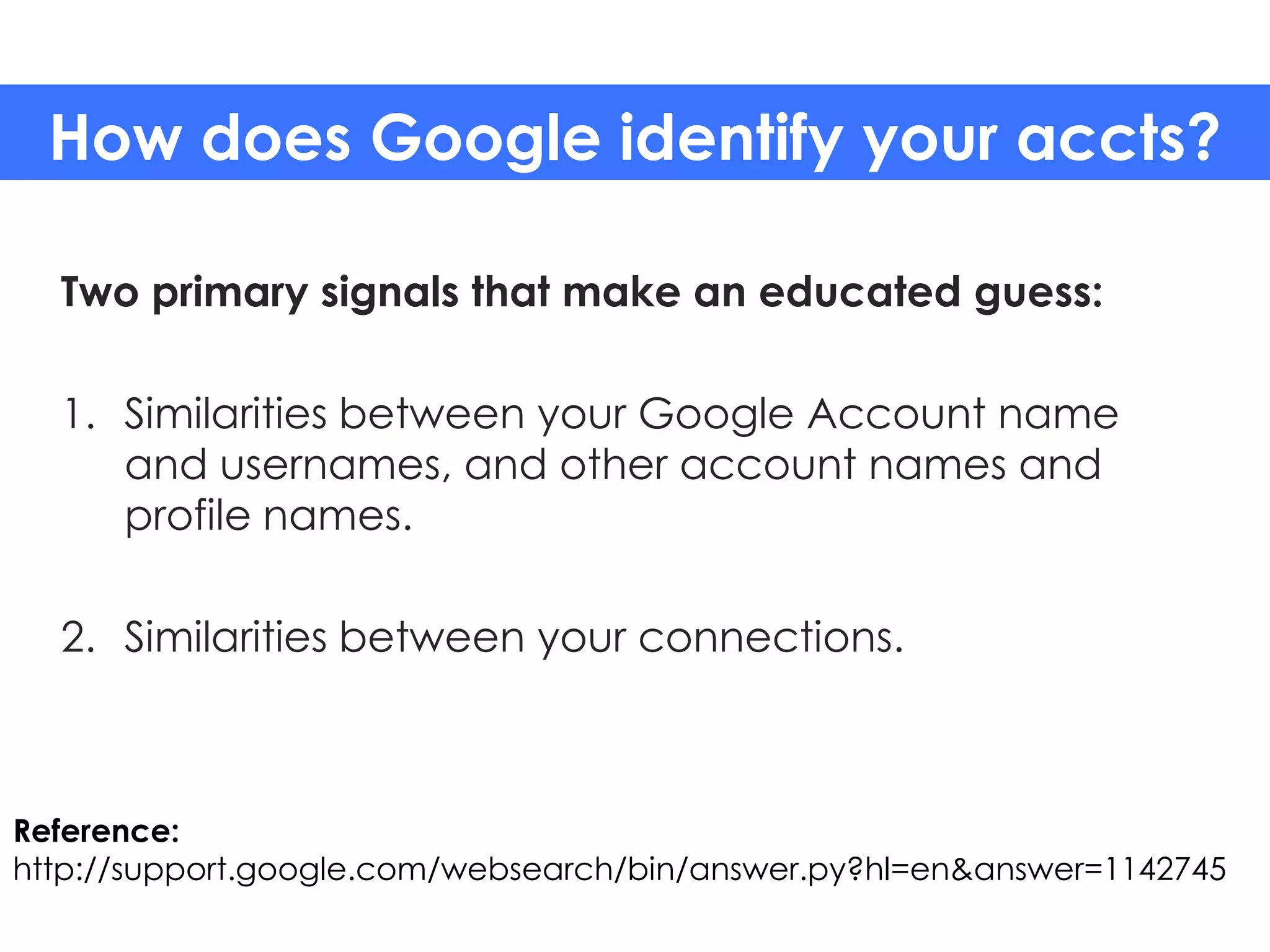 How does Google identify your accts?

  Two primary signals that make an educated guess:

  1. Similarities between your Google Account name
     and usernames, and other account names and
     profile names.

  2. Similarities between your connections.



Reference:
http://support.google.com/websearch/bin/answer.py?hl=en&answer=1142745
 