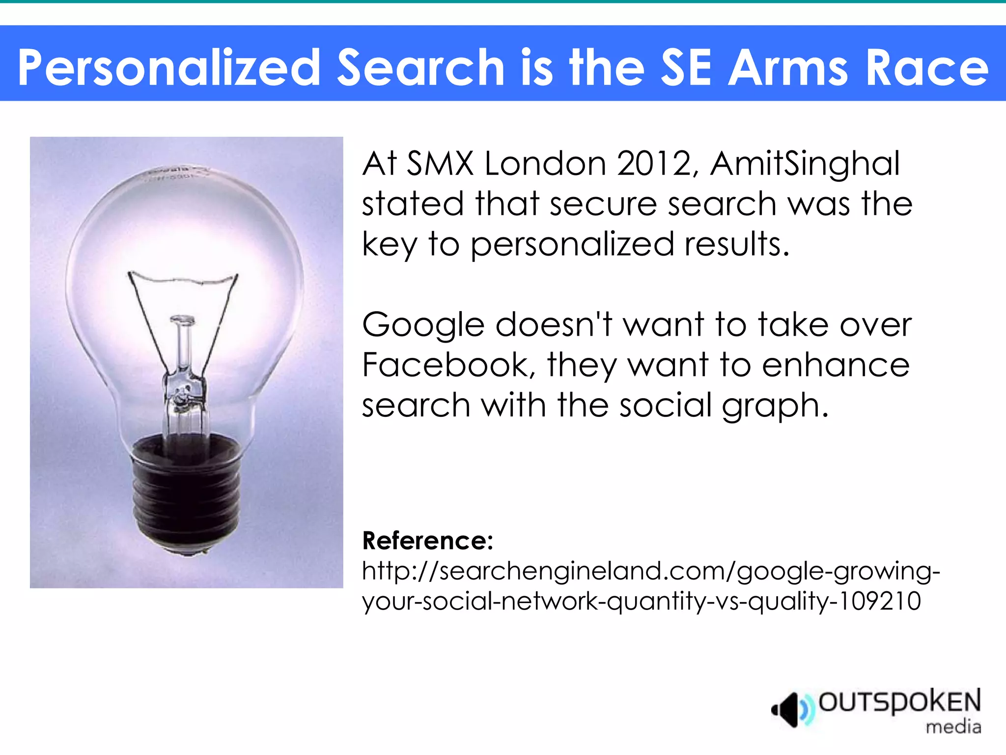 Personalized Search is the SE Arms Race
             At SMX London 2012, AmitSinghal
             stated that secure search was the
             key to personalized results.

             Google doesn't want to take over
             Facebook, they want to enhance
             search with the social graph.


             Reference:
             http://searchengineland.com/google-growing-
             your-social-network-quantity-vs-quality-109210
 