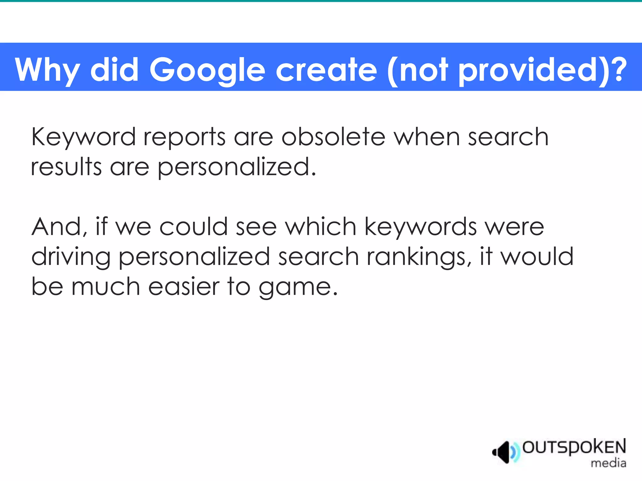 Why did Google create (not provided)?

 Keyword reports are obsolete when search
 results are personalized.

 And, if we could see which keywords were
 driving personalized search rankings, it would
 be much easier to game.
 