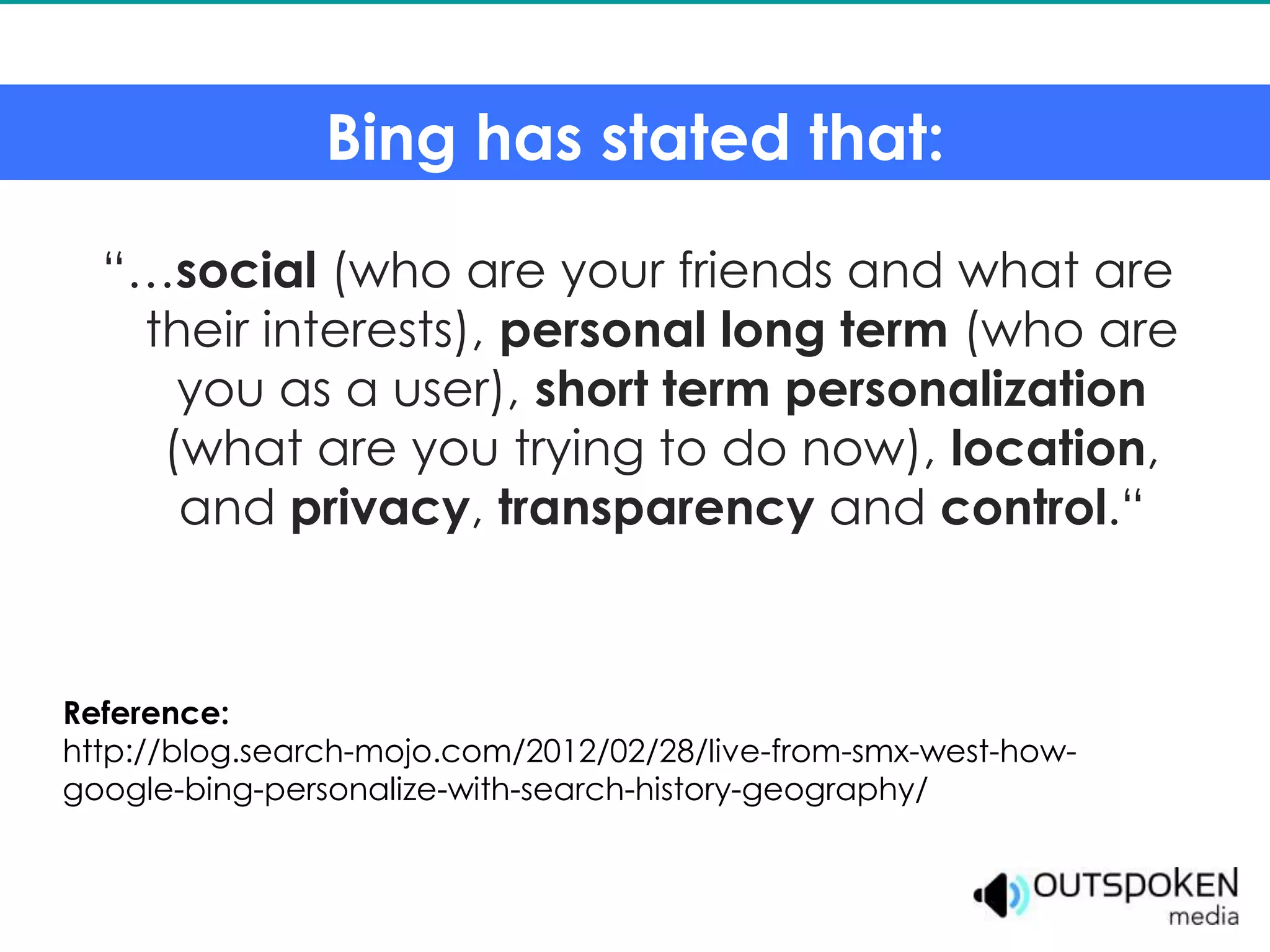 Bing has stated that:

  “…social (who are your friends and what are
   their interests), personal long term (who are
     you as a user), short term personalization
    (what are you trying to do now), location,
     and privacy, transparency and control.“



Reference:
http://blog.search-mojo.com/2012/02/28/live-from-smx-west-how-
google-bing-personalize-with-search-history-geography/
 