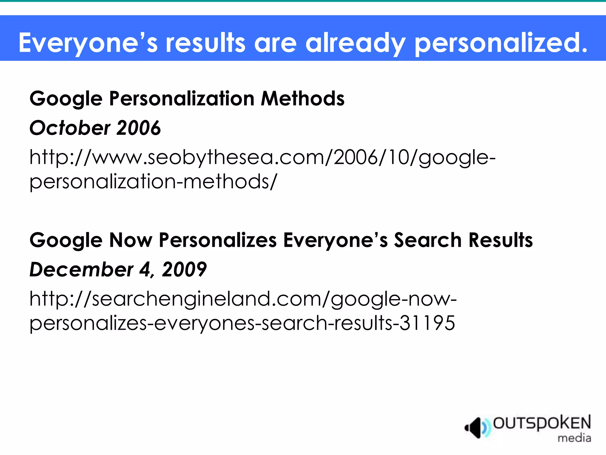 Everyone’s results are already personalized.
Google Personalization Methods
October 2006
http://www.seobythesea.com/2006/10/google-
personalization-methods/

Google Now Personalizes Everyone’s Search Results
December 4, 2009
http://searchengineland.com/google-now-
personalizes-everyones-search-results-31195
 