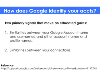 How does Google identify your accts?

  Two primary signals that make an educated guess:

  1. Similarities between your Google Account name
     and usernames, and other account names and
     profile names.

  2. Similarities between your connections.



Reference:
http://support.google.com/websearch/bin/answer.py?hl=en&answer=1142745
 