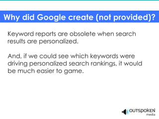 Why did Google create (not provided)?

 Keyword reports are obsolete when search
 results are personalized.

 And, if we could see which keywords were
 driving personalized search rankings, it would
 be much easier to game.
 