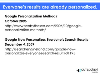 Everyone’s results are already personalized.
Google Personalization Methods
October 2006
http://www.seobythesea.com/2006/10/google-
personalization-methods/

Google Now Personalizes Everyone’s Search Results
December 4, 2009
http://searchengineland.com/google-now-
personalizes-everyones-search-results-31195
 