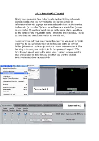 16.2 – Scratch Disk Tutorial

Firstly once you open final cut pro go to System Settings shown in
(screenshot1) after you have selected this option where an
information box will pop up. You then select the first set button this
is shown in (screenshot2)where we will create a new folder (shown
in screenshot 3) so all our work can go to the same place. , you then
do the same for the Waveform cache , Thumbail and Autosave. This is
to save time and to make sure that no work is lost.

 Make sure you call your folder something easy so you don’t forget it.
Once you do this you make sure all buttons are set to go to your
folder. (Waveform cache etc) – which is shown in screenshot 4. The
last step is to save your project , to do this you need to go to “File ,
Save Project as and save to the same folder shown in screenshot 5
This should also be done for any files that you want to import.
You are then ready to import & edit !




                    Screenshot 1




                                                       Screenshot 2
 