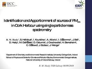 R. M. Healy TXB Galway 08/09/2010 Identification and Apportionment of sources of PM 2.5  in Cork Harbour using single particle mass spectrometry R. M. Healy 1 , S. Hellebust 1 , I. Kourtchev 1 , A. Allanic 1 , I. O’Connnor 1 , J. Bell 1 ,  D. Healy 1 , M. Dall’Osto 2 , D. Ceburnis 2 , J. Ovadnevaite 2 , H. Berresheim 2 ,  C. O’Dowd 2 , J. Sodeau 1 , J. Wenger 1   1 Department of Chemistry and Environmental Research Institute, University College Cork, Ireland 2 School of Physics and Centre for Climate and Pollution Studies, Environmental Change Institute, National University of Ireland Galway, Ireland  