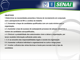 OBJETIVOS 1.Determinar as necessidades presentes e futuras de recrutamento em conjunção com o planejamento de RH e a análise do trabalho 􀂄  2. Aumentar o leque de candidatos qualificados com um custo mínimo para a organização, 􀂄  3. Aumentar a taxa de sucesso do subseqüente processo de seleção reduzindo o número de candidatos sub-qualificados, 􀂄  4. Diminuir a probabilidade dos selecionados virem a deixar a organização, por terem recebido informação suficiente sobre esta, 􀂄  5. Ir ao encontro das responsabilidades legais e sociais da organização 􀂄  6. Aumentar a eficácia individual e organizacional no curto e longo prazo 􀂄  7. Avaliar a eficácia das várias técnicas e locais para recrutar todo o tipo de candidatos 