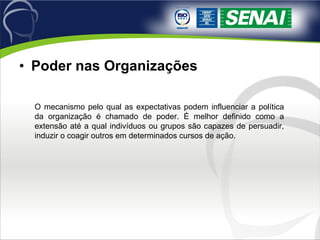 Poder nas Organizações O mecanismo pelo qual as expectativas podem influenciar a política da organização é chamado de poder. É melhor definido como a extensão até a qual indivíduos ou grupos são capazes de persuadir, induzir o coagir outros em determinados cursos de ação. 