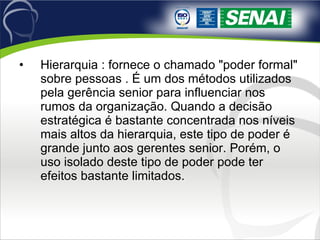 Hierarquia : fornece o chamado "poder formal" sobre pessoas . É um dos métodos utilizados pela gerência senior para influenciar nos rumos da organização. Quando a decisão estratégica é bastante concentrada nos níveis mais altos da hierarquia, este tipo de poder é grande junto aos gerentes senior. Porém, o uso isolado deste tipo de poder pode ter efeitos bastante limitados. 