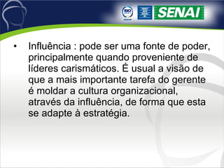 Influência : pode ser uma fonte de poder, principalmente quando proveniente de líderes carismáticos. É usual a visão de que a mais importante tarefa do gerente é moldar a cultura organizacional, através da influência, de forma que esta se adapte à estratégia. 