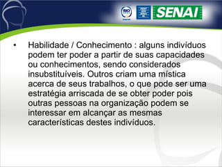 Habilidade / Conhecimento : alguns indivíduos podem ter poder a partir de suas capacidades ou conhecimentos, sendo considerados insubstituíveis. Outros criam uma mística acerca de seus trabalhos, o que pode ser uma estratégia arriscada de se obter poder pois outras pessoas na organização podem se interessar em alcançar as mesmas características destes indivíduos. 