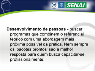 Desenvolvimento de pessoas -  buscar programas que combinem o referencial teórico com uma abordagem mais próxima possível da prática. Nem sempre os 'pacotes prontos' são a melhor resposta para quem busca capacitar-se profissionalmente. 