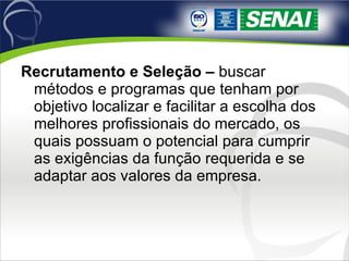 Recrutamento e Seleção –  buscar métodos e programas que tenham por objetivo localizar e facilitar a escolha dos melhores profissionais do mercado, os quais possuam o potencial para cumprir as exigências da função requerida e se adaptar aos valores da empresa. 