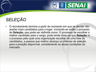 SELEÇÃO O recrutamento termina a partir do momento em que se decide não aceitar mais candidatos para o lugar, iniciando-se então o processo de  Seleção,  que pode ser definida como: O processo de escolher o melhor candidato para o cargo, pode ainda dizer-se que  Seleção:  é o processo pelo qual uma organização escolhe, de uma lista de candidatos, a pessoa que melhor alcança os critérios de seleção para a posição disponível, considerando as atuais condições do mercado. 