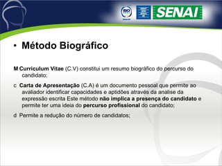 Método Biográfico 􀂬  Curriculum Vitae  (C.V) constitui um resumo biográfico do percurso do candidato; 􀂬  Carta de Apresentação  (C.A) é um documento pessoal que permite ao avaliador identificar capacidades e aptidões através da analise da expressão escrita Este método  não implica a presença do candidato  e permite ter uma ideia do  percurso profissional  do candidato; 􀂬  Permite a redução do número de candidatos; 